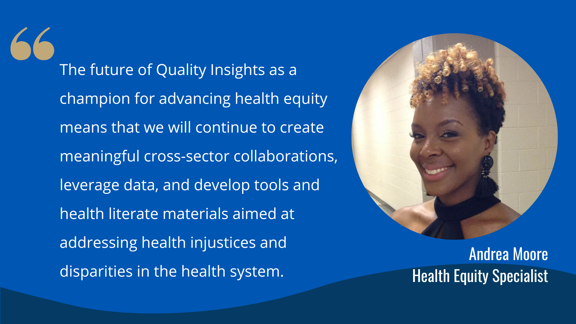 "The future of Quality Insights as a champion for advancing health equity means that we will continue to create meaningful cross-sector collaborations, leverage data, and develop tools and health literate materials aimed at addressing health injustices and disparities in the health system. " -Andrea Moore, Health Equity Specialist