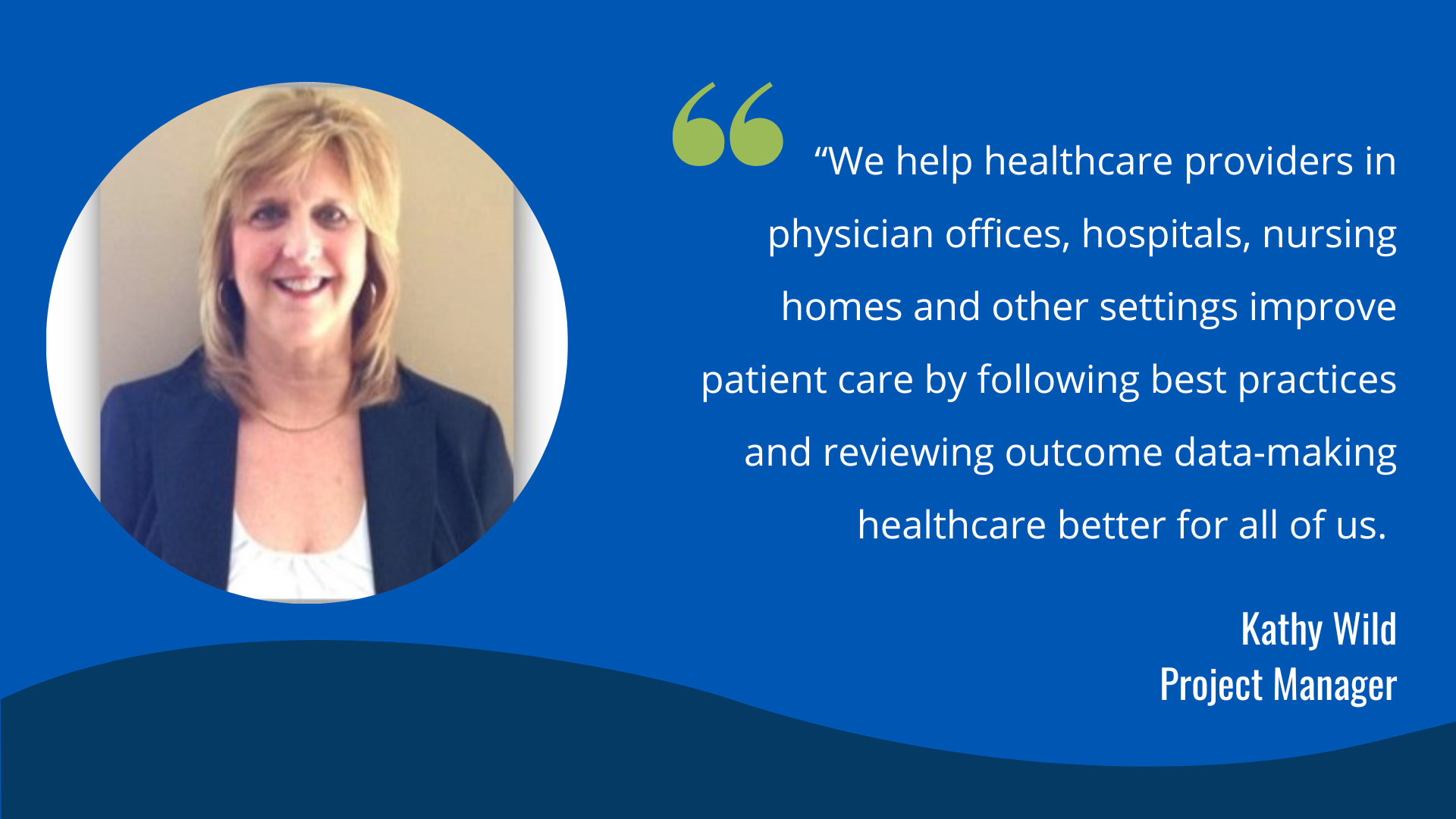 “We help healthcare providers in physician offices, hospitals, nursing homes and other settings improve patient care by following best practices and reviewing outcome data-making healthcare better for all of us." -Kathy Wild, Project Manager