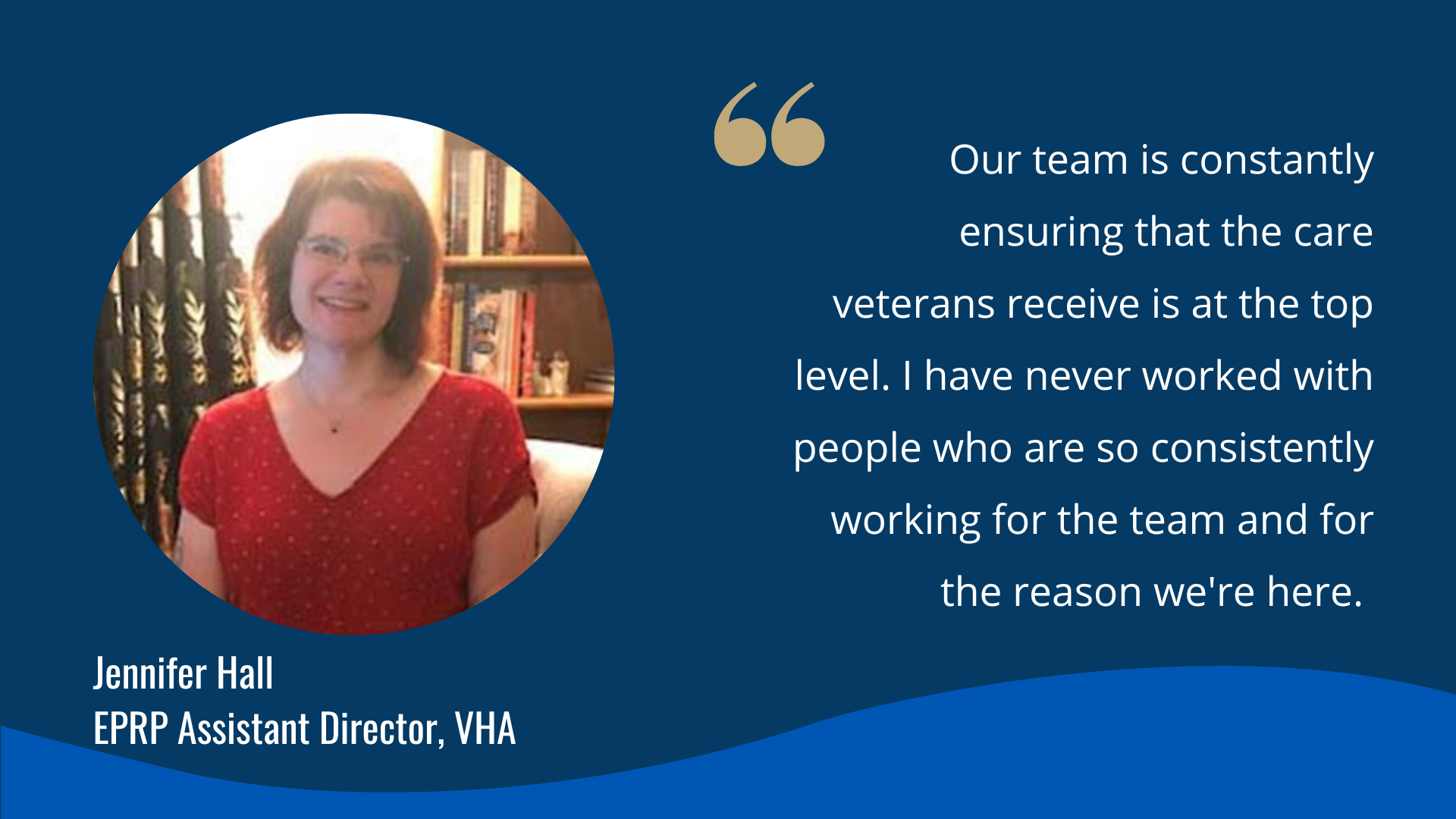 "Our team is constantly ensuring that the care veterans receive is at the top level. I have never worked with people who are so consistently working for the team and for the reason we're here."-Jennifer Hall, ERPR Assistant Director, VHA 