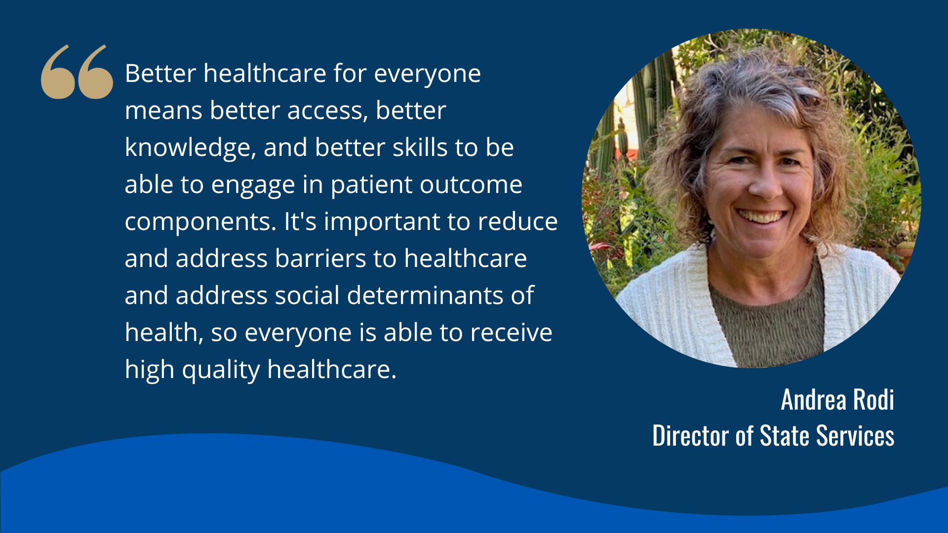 "Better healthcare for everyone means better access, better knowledge, and better skills to be able to engage in patient outcome components. It's important to reduce and address barriers to healthcare and address social determinants of health, so everyone is able to receive high quality healthcare." -Andrea Rodi, Director of State Services