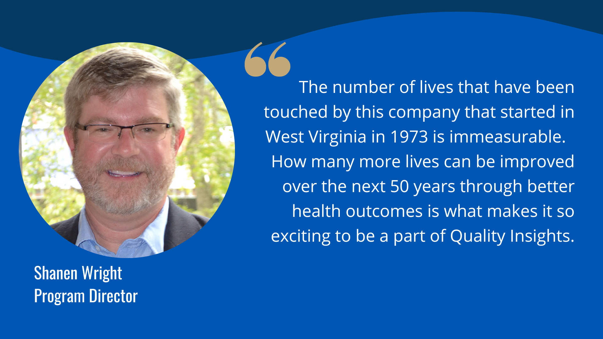 "The number of lives that have been touched by this company that started in West Virginia in 1973 is immeasurable.  How many more lives can be improved over the next 50 years through better health outcomes is what makes it so exciting to be a part of Quality Insights." -Shanen Wright, Program Director